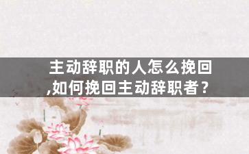 主动辞职的人怎么挽回,如何挽回主动辞职者？