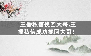 主播私信挽回大哥,主播私信成功挽回大哥！