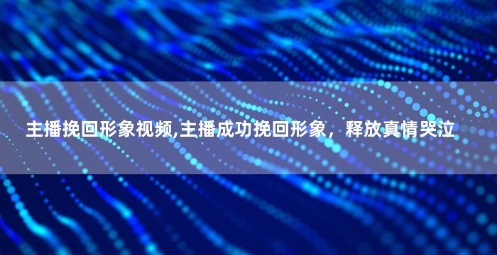 主播挽回形象视频,主播成功挽回形象，释放真情哭泣