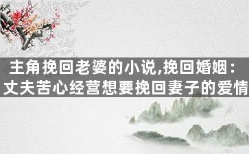 主角挽回老婆的小说,挽回婚姻：丈夫苦心经营想要挽回妻子的爱情