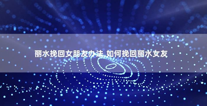 丽水挽回女朋友办法,如何挽回丽水女友