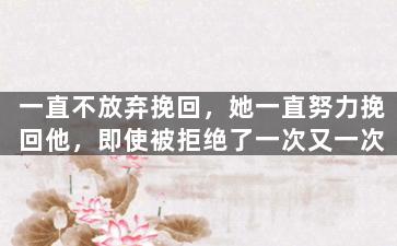 一直不放弃挽回，她一直努力挽回他，即使被拒绝了一次又一次