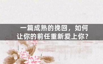 一篇成熟的挽回，如何让你的前任重新爱上你？
