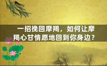 一招挽回摩羯，如何让摩羯心甘情愿地回到你身边？