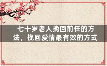 七十岁老人挽回前任的方法，挽回爱情最有效的方式（七十岁的老翁和我们怎么告别）