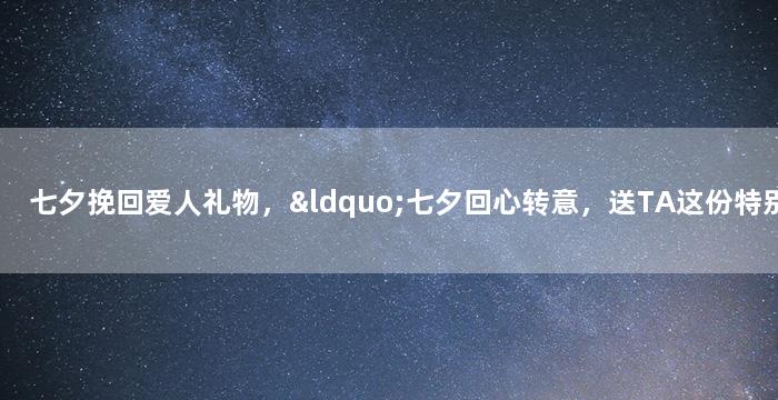 七夕挽回爱人礼物，“七夕回心转意，送TA这份特别心意”