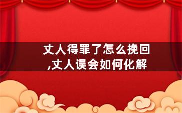 丈人得罪了怎么挽回,丈人误会如何化解