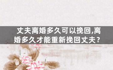 丈夫离婚多久可以挽回,离婚多久才能重新挽回丈夫？