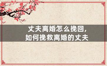 丈夫离婚怎么挽回,如何挽救离婚的丈夫