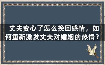 丈夫变心了怎么挽回感情，如何重新激发丈夫对婚姻的热情？