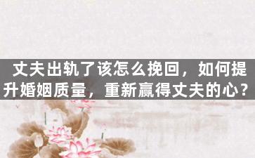 丈夫出轨了该怎么挽回，如何提升婚姻质量，重新赢得丈夫的心？