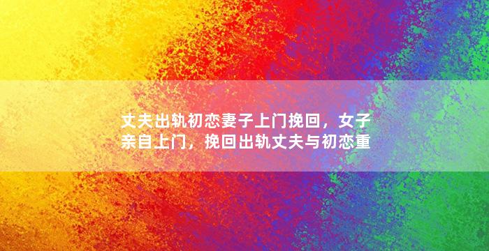 丈夫出轨初恋妻子上门挽回，女子亲自上门，挽回出轨丈夫与初恋重修旧好