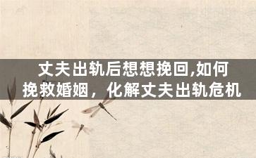 丈夫出轨后想想挽回,如何挽救婚姻，化解丈夫出轨危机