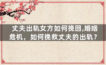 丈夫出轨女方如何挽回,婚姻危机，如何挽救丈夫的出轨？