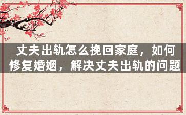 丈夫出轨怎么挽回家庭，如何修复婚姻，解决丈夫出轨的问题