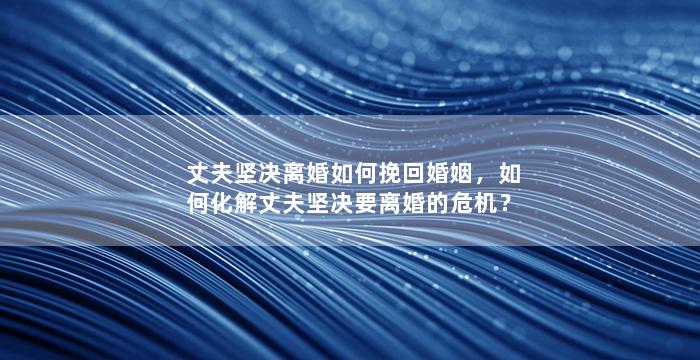 丈夫坚决离婚如何挽回婚姻，如何化解丈夫坚决要离婚的危机？