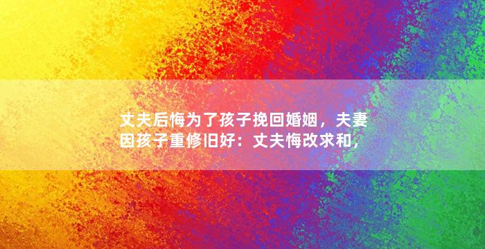 丈夫后悔为了孩子挽回婚姻，夫妻因孩子重修旧好：丈夫悔改求和，婚姻重新亮起生活的光华