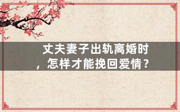 丈夫妻子出轨离婚时，怎样才能挽回爱情？（丈夫妻子出轨离婚时,怎样才能挽回爱情呢）