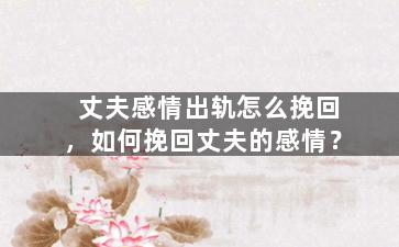 丈夫感情出轨怎么挽回，如何挽回丈夫的感情？