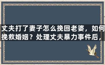 丈夫打了妻子怎么挽回老婆，如何挽救婚姻？处理丈夫暴力事件后，重拾老婚姻幸福