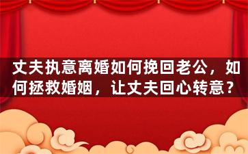 丈夫执意离婚如何挽回老公，如何拯救婚姻，让丈夫回心转意？