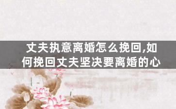 丈夫执意离婚怎么挽回,如何挽回丈夫坚决要离婚的心