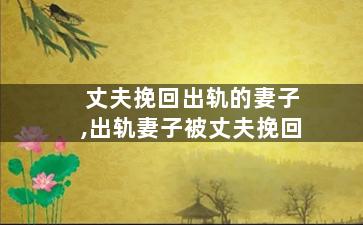 丈夫挽回出轨的妻子,出轨妻子被丈夫挽回