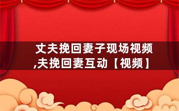 丈夫挽回妻子现场视频,夫挽回妻互动【视频】