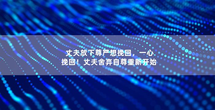 丈夫放下尊严想挽回，一心挽回！丈夫舍弃自尊重新开始