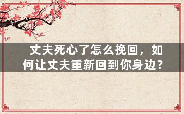 丈夫死心了怎么挽回，如何让丈夫重新回到你身边？