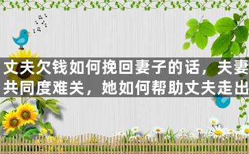 丈夫欠钱如何挽回妻子的话，夫妻共同度难关，她如何帮助丈夫走出财务困境？