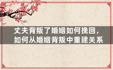 丈夫背叛了婚姻如何挽回，如何从婚姻背叛中重建关系