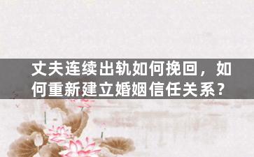 丈夫连续出轨如何挽回，如何重新建立婚姻信任关系？