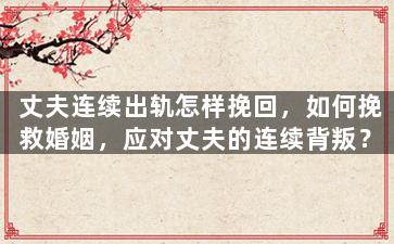 丈夫连续出轨怎样挽回，如何挽救婚姻，应对丈夫的连续背叛？