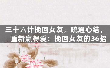 三十六计挽回女友，疏通心结，重新赢得爱：挽回女友的36招