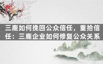 三鹿如何挽回公众信任，重拾信任：三鹿企业如何修复公众关系