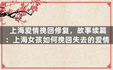 上海爱情挽回修复，故事续篇：上海女孩如何挽回失去的爱情