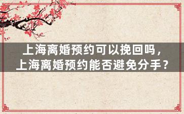 上海离婚预约可以挽回吗，上海离婚预约能否避免分手？