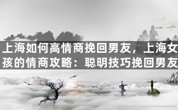 上海如何高情商挽回男友，上海女孩的情商攻略：聪明技巧挽回男友