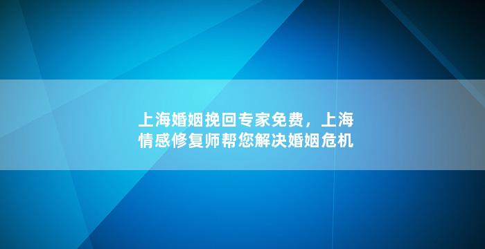 上海婚姻挽回专家免费，上海情感修复师帮您解决婚姻危机