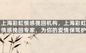 上海彩虹情感挽回机构，上海彩虹情感挽回专家，为你的爱情保驾护航