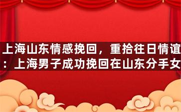 上海山东情感挽回，重拾往日情谊：上海男子成功挽回在山东分手女友的心