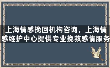 上海情感挽回机构咨询，上海情感维护中心提供专业挽救感情服务