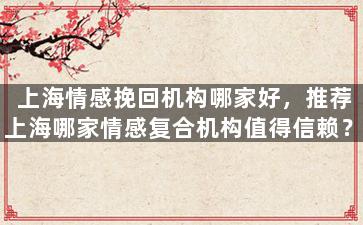 上海情感挽回机构哪家好，推荐上海哪家情感复合机构值得信赖？