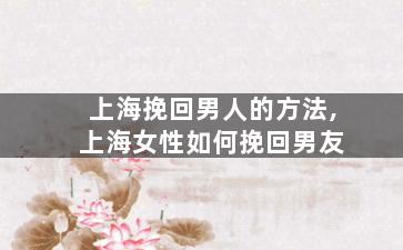 上海挽回男人的方法,上海女性如何挽回男友