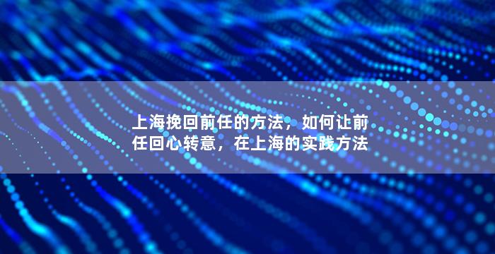 上海挽回前任的方法，如何让前任回心转意，在上海的实践方法