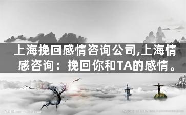 上海挽回感情咨询公司,上海情感咨询：挽回你和TA的感情。