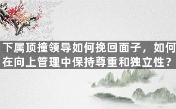 下属顶撞领导如何挽回面子，如何在向上管理中保持尊重和独立性？