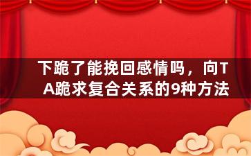 下跪了能挽回感情吗，向TA跪求复合关系的9种方法