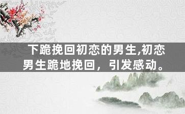 下跪挽回初恋的男生,初恋男生跪地挽回，引发感动。